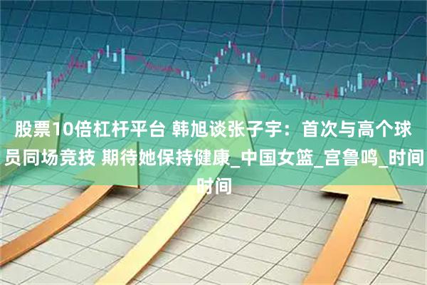 股票10倍杠杆平台 韩旭谈张子宇：首次与高个球员同场竞技 期待她保持健康_中国女篮_宫鲁鸣_时间