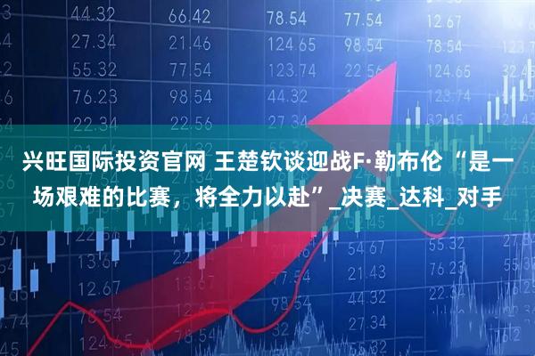 兴旺国际投资官网 王楚钦谈迎战F·勒布伦 “是一场艰难的比赛，将全力以赴”_决赛_达科_对手