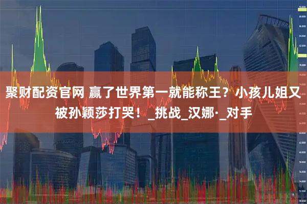 聚财配资官网 赢了世界第一就能称王？小孩儿姐又被孙颖莎打哭！_挑战_汉娜·_对手