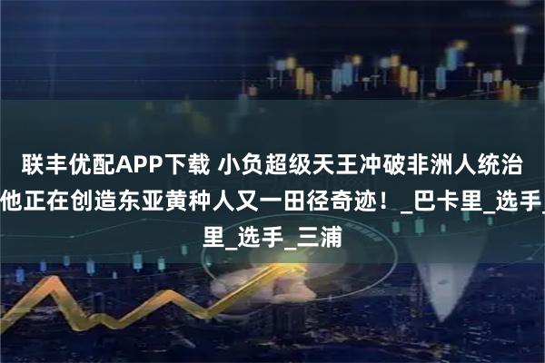 联丰优配APP下载 小负超级天王冲破非洲人统治领域 他正在创造东亚黄种人又一田径奇迹！_巴卡里_选手_三浦