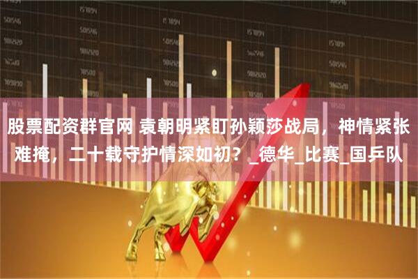 股票配资群官网 袁朝明紧盯孙颖莎战局，神情紧张难掩，二十载守护情深如初？_德华_比赛_国乒队