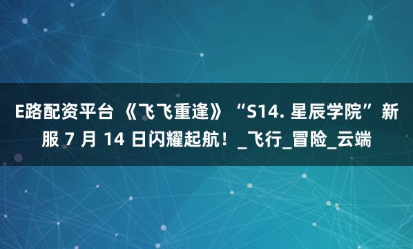 E路配资平台 《飞飞重逢》 “S14. 星辰学院” 新服 7 月 14 日闪耀起航！_飞行_冒险_云端