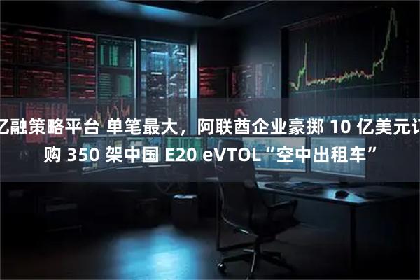 亿融策略平台 单笔最大，阿联酋企业豪掷 10 亿美元订购 350 架中国 E20 eVTOL“空中出租车”