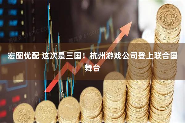 宏图优配 这次是三国！杭州游戏公司登上联合国舞台