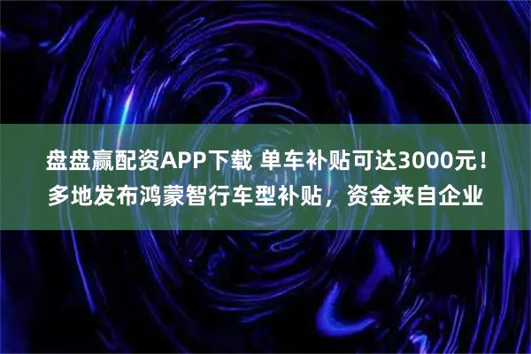 盘盘赢配资APP下载 单车补贴可达3000元！多地发布鸿蒙智行车型补贴，资金来自企业