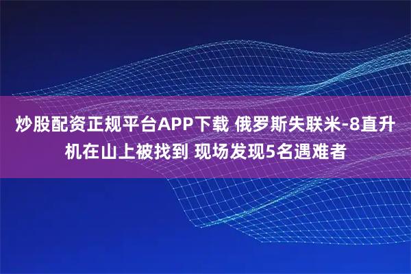 炒股配资正规平台APP下载 俄罗斯失联米-8直升机在山上被找到 现场发现5名遇难者