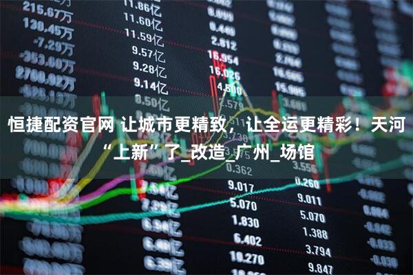 恒捷配资官网 让城市更精致，让全运更精彩！天河“上新”了_改造_广州_场馆