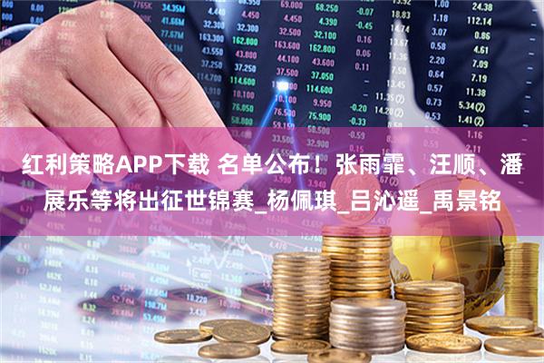 红利策略APP下载 名单公布！张雨霏、汪顺、潘展乐等将出征世锦赛_杨佩琪_吕沁遥_禹景铭