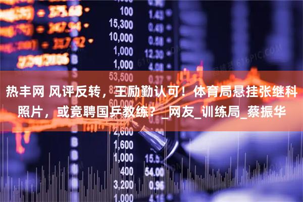 热丰网 风评反转，王励勤认可！体育局悬挂张继科照片，或竞聘国乒教练？_网友_训练局_蔡振华
