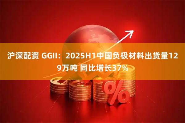 沪深配资 GGII：2025H1中国负极材料出货量129万吨 同比增长37%