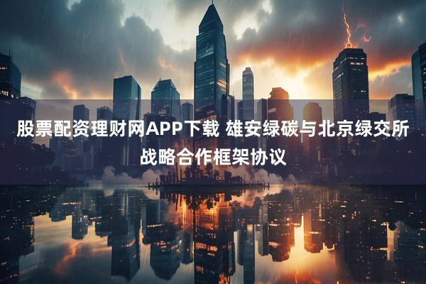 股票配资理财网APP下载 雄安绿碳与北京绿交所战略合作框架协议