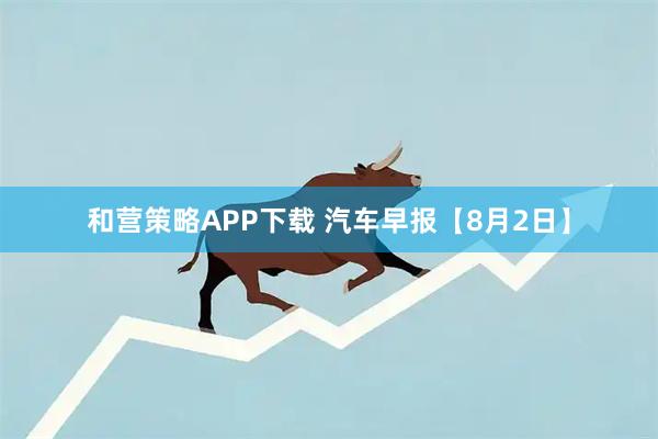 和营策略APP下载 汽车早报【8月2日】