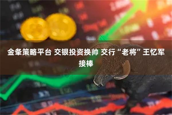 金夆策略平台 交银投资换帅 交行“老将”王忆军接棒
