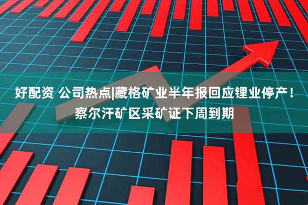 好配资 公司热点|藏格矿业半年报回应锂业停产！察尔汗矿区采矿证下周到期