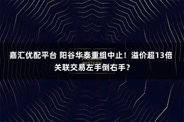 嘉汇优配平台 阳谷华泰重组中止！溢价超13倍 关联交易左手倒右手？