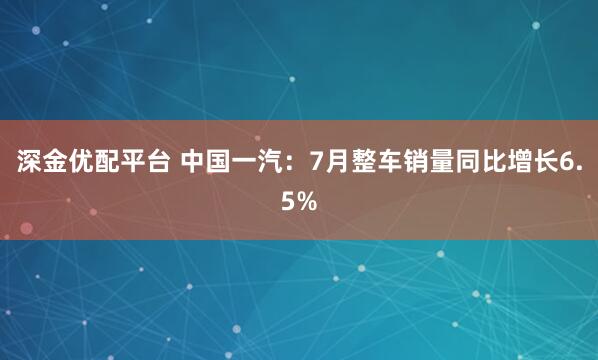 深金优配平台 中国一汽：7月整车销量同比增长6.5%