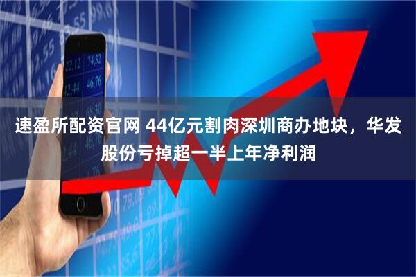 速盈所配资官网 44亿元割肉深圳商办地块，华发股份亏掉超一半上年净利润