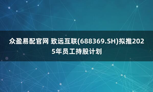 众盈易配官网 致远互联(688369.SH)拟推2025年员工持股计划