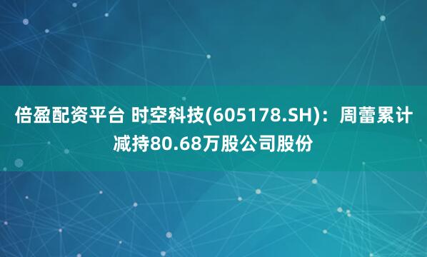 倍盈配资平台 时空科技(605178.SH)：周蕾累计减持80.68万股公司股份