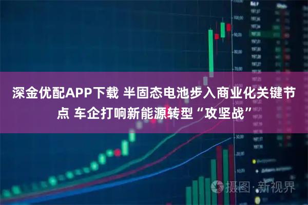 深金优配APP下载 半固态电池步入商业化关键节点 车企打响新能源转型“攻坚战”