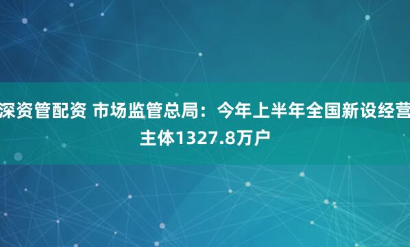 深资管配资 市场监管总局：今年上半年全国新设经营主体1327.8万户