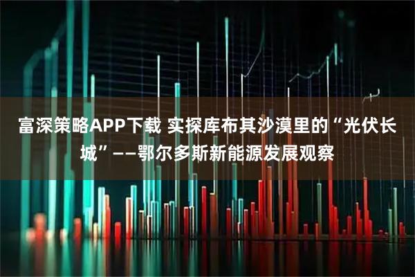 富深策略APP下载 实探库布其沙漠里的“光伏长城”——鄂尔多斯新能源发展观察