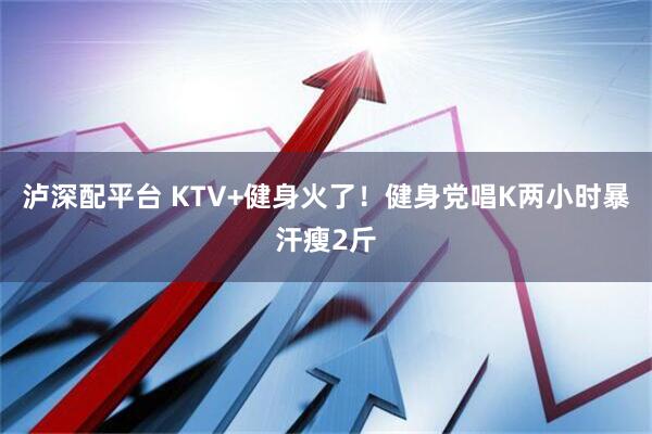 泸深配平台 KTV+健身火了！健身党唱K两小时暴汗瘦2斤