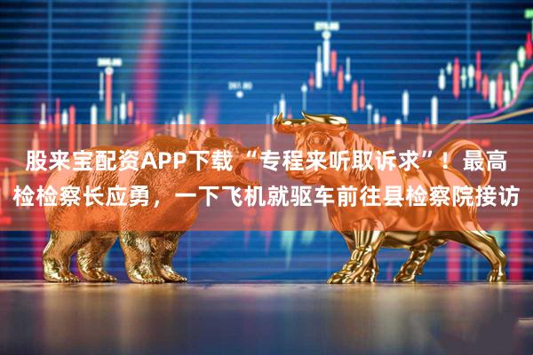 股来宝配资APP下载 “专程来听取诉求”!最高检检察长应勇,一下飞机就驱车前往县检察院接访